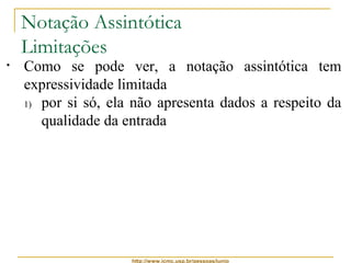 Notação Assintótica 
Limitações 
• Como se pode ver, a notação assintótica tem 
expressividade limitada 
1) por si só, ela não apresenta dados a respeito da 
qualidade da entrada 
2) a notação oculta fatores importantes que podem 
fazer diferença na escolha de um algoritmo 
Por exemplo: 
se um algoritmo tem complexidade n2 = q(n2) 
e outro algoritmo tem complexidade 100n = q(n) 
 entradas de tamanho até 100, é melhor usar o 
primeiro algoritmo, pois n2 ≤ 100n, para n ≤ 100 
http://www.icmc.usp.br/pessoas/junio 
 