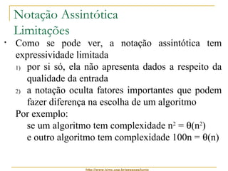 Notação Assintótica 
Limitações 
• Como se pode ver, a notação assintótica tem 
expressividade limitada 
1) por si só, ela não apresenta dados a respeito da 
qualidade da entrada 
2) a notação oculta fatores importantes que podem 
fazer diferença na escolha de um algoritmo 
Por exemplo: 
se um algoritmo tem complexidade n2 = q(n2) 
e outro algoritmo tem complexidade 100n = q(n) 
 entradas de tamanho até 100, é melhor usar o 
primeiro algoritmo, pois n2 ≤ 100n, para n ≤ 100 
http://www.icmc.usp.br/pessoas/junio 
 