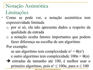Notação Assintótica 
Limitações 
• Como se pode ver, a notação assintótica tem 
expressividade limitada 
1) por si só, ela não apresenta dados a respeito da 
qualidade da entrada 
2) a notação oculta fatores importantes que podem 
fazer diferença na escolha de um algoritmo 
Por exemplo: 
se um algoritmo tem complexidade n2 = q(n2) 
e outro algoritmo tem complexidade 100n = q(n) 
 entradas de tamanho até 100, é melhor usar o 
primeiro algoritmo, pois n2 ≤ 100n, para n ≤ 100 
http://www.icmc.usp.br/pessoas/junio 
 