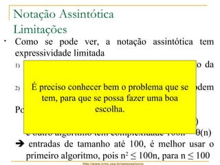 Notação Assintótica 
Limitações 
• Como se pode ver, a notação assintótica tem 
expressividade limitada 
1) por si só, ela não apresenta dados a respeito da 
qualidade da entrada 
2) a É notação preciso oculta conhecer fatores bem o importantes problema que que se 
podem 
fazer tem, diferença para que na se escolha possa fazer de um uma algoritmo 
boa 
Por exemplo: 
escolha. 
se um algoritmo tem complexidade n2 = q(n2) 
e outro algoritmo tem complexidade 100n = q(n) 
 entradas de tamanho até 100, é melhor usar o 
primeiro algoritmo, pois n2 ≤ 100n, para n ≤ 100 
http://www.icmc.usp.br/pessoas/junio 
 