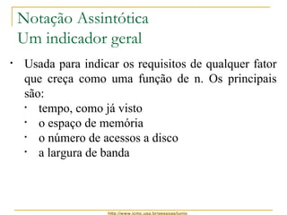 Notação Assintótica 
Um indicador geral 
• Usada para indicar os requisitos de qualquer fator 
que creça como uma função de n. Os principais 
são: 
• tempo, como já visto 
• o espaço de memória 
• o número de acessos a disco 
• a largura de banda 
http://www.icmc.usp.br/pessoas/junio 
 