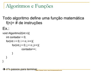Algoritmos e Funções 
Todo algoritmo define uma função matemática 
f(n)= # de instruções 
Ex.: 
void Algoritmo2(int n){ 
int contador = 0; 
for(int i = 0; i < n; i++){ 
for(int j = 0; j < n; j++){ 
contador++; 
http://www.icmc.usp.br/pessoas/junio 
} 
} 
} 
 n*n passos para terminar 
 