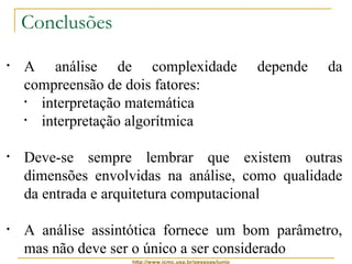 http://www.icmc.usp.br/pessoas/junio 
Conclusões 
• A análise de complexidade depende da 
compreensão de dois fatores: 
• interpretação matemática 
• interpretação algorítmica 
• Deve-se sempre lembrar que existem outras 
dimensões envolvidas na análise, como qualidade 
da entrada e arquitetura computacional 
• A análise assintótica fornece um bom parâmetro, 
mas não deve ser o único a ser considerado 
