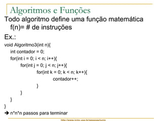 Algoritmos e Funções 
Todo algoritmo define uma função matemática 
f(n)= # de instruções 
Ex.: 
void Algoritmo3(int n){ 
int contador = 0; 
for(int i = 0; i < n; i++){ 
for(int j = 0; j < n; j++){ 
for(int k = 0; k < n; k++){ 
contador++; 
http://www.icmc.usp.br/pessoas/junio 
} 
} 
} 
} 
 n*n*n passos para terminar 
 