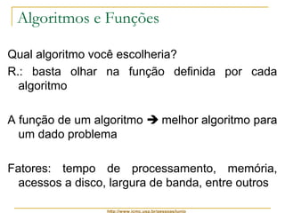 Algoritmos e Funções 
Qual algoritmo você escolheria? 
R.: basta olhar na função definida por cada 
algoritmo 
A função de um algoritmo  melhor algoritmo para 
um dado problema 
Fatores: tempo de processamento, memória, 
acessos a disco, largura de banda, entre outros 
http://www.icmc.usp.br/pessoas/junio 
 