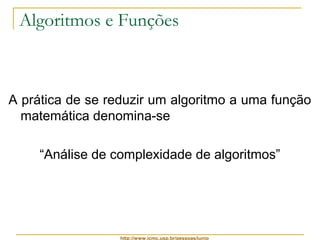 Algoritmos e Funções 
A prática de se reduzir um algoritmo a uma função 
matemática denomina-se 
“Análise de complexidade de algoritmos” 
http://www.icmc.usp.br/pessoas/junio 
 
