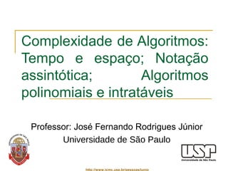 Complexidade de Algoritmos: 
Tempo e espaço; Notação 
assintótica; Algoritmos 
polinomiais e intratáveis 
Professor: José Fernando Rodrigues Júnior 
Universidade de São Paulo 
http://www.icmc.usp.br/pessoas/junio 
 