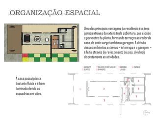 Uma das principais vantagens da residência é a área gerada através da extensão da cobertura, que excede o perímetro da planta, formando terraços ao redor da casa, de onde surge também a garagem. A divisão desses ambientes externos – o terraço e a garagem – é feito através do revestimento do piso, dividindo discretamente as atividades. 
A casa possui planta bastante fluida e é bem iluminada devido as esquadrias em vidro. 
ORGANIZAÇÃO ESPACIAL  