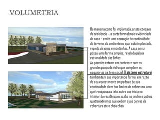 Da maneira como foi implantada, o teto côncavo da residência – a parte formal mais evidenciada da casa – emite uma sensação de continuidade do terreno, do ambiente na qual está implantada, repleto de vales e montanhas. A casa em si possui uma forma simples, revelada pela a racionalidade das linhas. 
As paredes entram em contraste com os grandes panos de vidro que compõem as esquadrias da área social. O sistema estrutural também tem sua importância formal em razão de seu revestimento em pedra e de sua continuidade além dos limites da cobertura, uma que transpassa o teto, outra que inicia no interior da residência e acaba no jardim e outros quatro extremos que exibem suas curvas da cobertura até o chão chão. 
VOLUMETRIA  