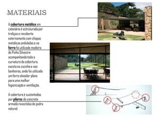 A cobertura metálica em catenária é estruturada por treliças e recoberta externamente com chapas metálicas onduladas e no forro foi utilizado madeira de Pinho Silvestre acompanhando toda a curvatura da cobertura, exceto na cozinha e nos banheiros, onde foi utilizado um forro alveolar plano para uma melhor higienização e ventilação. 
A cobertura é sustentadas por pilares de concreto armado revestidas de pedra natural. 
MATERIAIS  