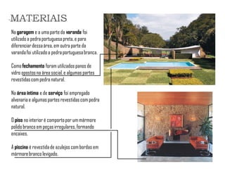 Na garagem e a uma parte da varanda foi utilizado a pedra portuguesa preta, e para diferenciar dessa área, em outra parte da varanda foi utilizado a pedra portuguesa branca. 
Como fechamento foram utilizados panos de vidro opostos na área social, e algumas partes revestidas com pedra natural. 
Na área íntima e de serviço foi empregado alvenaria e algumas partes revestidas com pedra natural. 
O piso no interior é comporto por um mármore polido branco em peças irregulares, formando encaixes. 
A piscina é revestida de azulejos com bordas em mármore branco levigado. 
MATERIAIS  