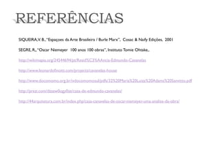 REFERÊNCIAS 
SIQUEIRA, V. B., “Espaçoes da Arte Brasileira / Burle Marx”, Cosac & Naify Edições, 2001 
SEGRE, R,, “Oscar Niemeyer 100 anos 100 obras”, Instituto Tomie Ohtake,. 
http://wikimapia.org/24544694/pt/Resid%C3%AAncia-Edmundo-Cavanelas 
http://www.leonardofinotti.com/projects/cavanelas-house 
http://www.docomomo.org.br/ivdocomomosul/pdfs/32%20Maria%20Luiza%20Adams%20Sanvitto.pdf 
http://prezi.com/dzsew0ogy0ze/casa-de-edmundo-cavanelas/ 
http://44arquitetura.com.br/index.php/casa-canavelas-de-oscar-niemeyer-uma-analise-da-obra/  
