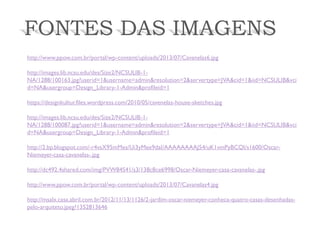 FONTES DAS IMAGENS 
http://www.ppow.com.br/portal/wp-content/uploads/2013/07/Cavanelas6.jpg 
http://images.lib.ncsu.edu/des/Size2/NCSULIB-1- NA/1288/100163.jpg?userid=1&username=admin&resolution=2&servertype=JVA&cid=1&iid=NCSULIB&vcid=NA&usergroup=Design_Library-1-Admin&profileid=1 
https://designkultur.files.wordpress.com/2010/05/cavenelas-house-sketches.jpg 
http://images.lib.ncsu.edu/des/Size2/NCSULIB-1- NA/1288/100087.jpg?userid=1&username=admin&resolution=2&servertype=JVA&cid=1&iid=NCSULIB&vcid=NA&usergroup=Design_Library-1-Admin&profileid=1 
http://2.bp.blogspot.com/-r4vsX95mMes/Ui3yMee9daI/AAAAAAAAJ54/uK1vmPyBCQI/s1600/Oscar- Niemeyer-casa-cavanelas-.jpg 
http://dc492.4shared.com/img/PVW84S41/s3/138c8ce6998/Oscar-Niemeyer-casa-cavanelas-.jpg 
http://www.ppow.com.br/portal/wp-content/uploads/2013/07/Cavanelas4.jpg 
http://msalx.casa.abril.com.br/2012/11/13/1126/2-jardim-oscar-niemeyer-conheca-quatro-casas-desenhadas- pelo-arquiteto.jpeg?1352813646 
 