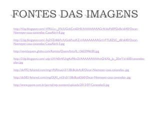 FONTES DAS IMAGENS 
http://4.bp.blogspot.com/-VFKLLv-_JYk/UGc6Cm6SHlI/AAAAAAAAGrA/doPd0PI2x8s/s640/Oscar- Niemeyer-casa-cavanelas-CasaAbril-8.jpg 
http://2.bp.blogspot.com/-3q2VZnl6bFc/UGc6FuoKZ-I/AAAAAAAAGrI/rFTL8Z5C_z8/s640/Oscar- Niemeyer-casa-cavanelas-CasaAbril-3.jpg 
http://revistaquem.globo.com/Revista/Quem/foto/0,,13603946,00.jpg 
http://3.bp.blogspot.com/-utp-UV-N0n4/UngKe9Ikv2I/AAAAAAAAAmQ/6Xb_Ju_2EwY/s1600/cavanelas- plan.jpg 
http://dc492.4shared.com/img/v9sRIvua/s3/138c8cde4c8/Oscar-Niemeyer-casa-cavanelas-.jpg 
http://dc583.4shared.com/img/DjXI_mI3/s3/138c8ce65b0/Oscar-Niemeyer-casa-cavanelas-.jpg 
http://www.ppow.com.br/portal/wp-content/uploads/2013/07/Cavanelas5.jpg 