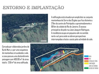 A edificação está situada num amplo lote no conjunto montanhoso da Serra dos Órgãos que fica distante a 27km do centro de Petrópolis e aproximadamente a 68 km da cidade do Rio de Janeiro. O acesso principal se dá pela rua José Joaquim Rodrigues. 
A residência ocupa um pequeno vale no sentido norte-sul, para onde se abrem perspectivas interrompidas a leste e oeste pela aclividade do solo. 
ENTORNO E IMPLANTAÇÃO 
Cercada por elaborados jardins de Burle Marx, e por uma sequência de montanhas circundando o vale, a casa possuiu uma deslumbrante paisagem com 400.00 m² de área total e 259 m² de área edificada.  