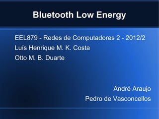 Bluetooth Low Energy 
EEL879 - Redes de Computadores 2 - 2012/2 
Luís Henrique M. K. Costa 
Otto M. B. Duarte 
André Araujo 
Pedro de Vasconcellos 
 