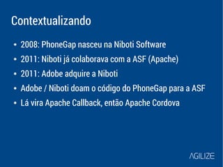 Contextualizando 
● 2008: PhoneGap nasceu na Niboti Software 
● 2011: Niboti já colaborava com a ASF (Apache) 
● 2011: Adobe adquire a Niboti 
● Adobe / Niboti doam o código do PhoneGap para a ASF 
● Lá vira Apache Callback, então Apache Cordova 
 