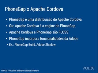 PhoneGap x Apache Cordova 
● PhoneGap é uma distribuição do Apache Cordova 
● Ou: Apache Cordova é a engine do PhoneGap 
● Apache Cordova e PhoneGap são FLOSS 
● PhoneGap incorpora funcionalidades da Adobe 
● Ex.: PhoneGap Build, Adobe Shadow 
FLOSS: Free/Libre and Open Source Software 
 