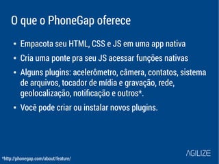 O que o PhoneGap oferece 
● Empacota seu HTML, CSS e JS em uma app nativa 
● Cria uma ponte pra seu JS acessar funções nativas 
● Alguns plugins: acelerômetro, câmera, contatos, sistema 
de arquivos, tocador de mídia e gravação, rede, 
geolocalização, notificação e outros*. 
● Você pode criar ou instalar novos plugins. 
*http://phonegap.com/about/feature/ 
 
