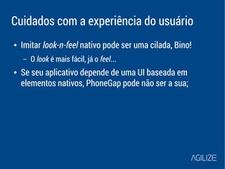 Cuidados com a experiência do usuário 
● Imitar look-n-feel nativo pode ser uma cilada, Bino! 
– O look é mais fácil, já o feel... 
● Se seu aplicativo depende de uma UI baseada em 
elementos nativos, PhoneGap pode não ser a sua; 
 