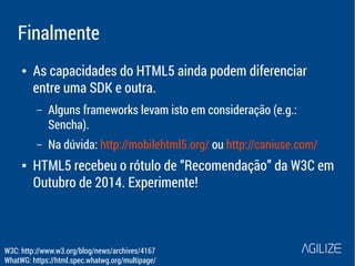 Finalmente 
● As capacidades do HTML5 ainda podem diferenciar 
entre uma SDK e outra. 
– Alguns frameworks levam isto em consideração (e.g.: 
Sencha). 
– Na dúvida: http://mobilehtml5.org/ ou http://caniuse.com/ 
● HTML5 recebeu o rótulo de “Recomendação” da W3C em 
Outubro de 2014. Experimente! 
W3C: http://www.w3.org/blog/news/archives/4167 
WhatWG: https://html.spec.whatwg.org/multipage/ 
 