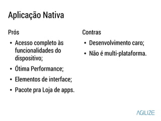 Aplicação Nativa 
Prós 
● Acesso completo às 
funcionalidades do 
dispositivo; 
● Ótima Performance; 
● Elementos de interface; 
● Pacote pra Loja de apps. 
Contras 
● Desenvolvimento caro; 
● Não é multi-plataforma. 
 