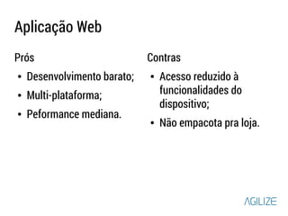 Aplicação Web 
Prós 
● Desenvolvimento barato; 
● Multi-plataforma; 
● Peformance mediana. 
Contras 
● Acesso reduzido à 
funcionalidades do 
dispositivo; 
● Não empacota pra loja. 
 