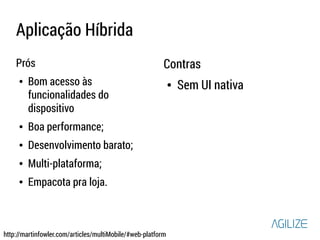 Aplicação Híbrida 
Prós 
● Bom acesso às 
funcionalidades do 
dispositivo 
● Boa performance; 
● Desenvolvimento barato; 
● Multi-plataforma; 
● Empacota pra loja. 
Contras 
● Sem UI nativa 
http://martinfowler.com/articles/multiMobile/#web-platform 
 