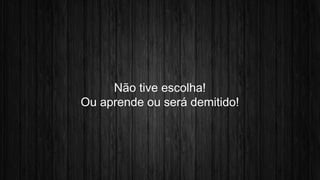 Não tive escolha! 
Ou aprende ou será demitido! 
 