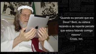"Quando eu percebi que era 
Deus? Bem, eu estava 
rezando e de repente percebi 
que estava falando comigo 
mesmo". 
Cristo, Inri. 
 