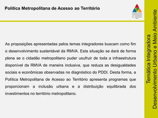 TemáticaIntegradora
DesenvolvimentoUrbanoeMeioAmbiente
Política Metropolitana de Acesso ao Território
As proposições apresentadas pelos temas integradores buscam como fim
o desenvolvimento sustentável da RMVA. Esta situação se dará de forma
plena se o cidadão metropolitano puder usufruir de toda a infraestrutura
disponível da RMVA de maneira inclusiva, que reduza as desigualdades
sociais e econômicas observadas no diagnóstico do PDDI. Desta forma, a
Política Metropolitana de Acesso ao Território apresenta programas que
proporcionam a inclusão urbana e a distribuição equilibrada dos
investimentos no território metropolitano.
 