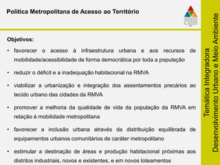 TemáticaIntegradora
DesenvolvimentoUrbanoeMeioAmbiente
• favorecer o acesso à infraestrutura urbana e aos recursos de
mobilidade/acessibilidade de forma democrática por toda a população
• reduzir o déficit e a inadequação habitacional na RMVA
• viabilizar a urbanização e integração dos assentamentos precários ao
tecido urbano das cidades da RMVA
• promover a melhoria da qualidade de vida da população da RMVA em
relação à mobilidade metropolitana
• favorecer a inclusão urbana através da distribuição equilibrada de
equipamentos urbanos comunitários de caráter metropolitano
• estimular a destinação de áreas e produção habitacional próximas aos
distritos industriais, novos e existentes, e em novos loteamentos
Objetivos:
Política Metropolitana de Acesso ao Território
 