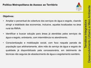 TemáticaIntegradora
DesenvolvimentoUrbanoeMeioAmbiente
• Ampliar o percentual de cobertura dos serviços de água e esgoto, visando
atingir a totalidade das economias, inclusive, aquelas localizadas na área
rural da RMVA.
• Identificar e buscar solução para áreas já atendidas pelos serviços de
água e esgoto, entretanto, com intermitência no atendimento.
• Conscientização e mobilização social, com foco naquela parcela da
população que arbitrariamente, abre mão do serviço de água e esgoto de
qualidade já disponibilizado pela concessionária, em detrimento de
técnicas não seguras de abastecimento de água e esgotamento sanitário.
Objetivos:
Política Metropolitana de Acesso ao Território
 