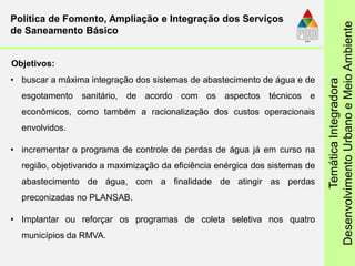 TemáticaIntegradora
DesenvolvimentoUrbanoeMeioAmbiente
• buscar a máxima integração dos sistemas de abastecimento de água e de
esgotamento sanitário, de acordo com os aspectos técnicos e
econômicos, como também a racionalização dos custos operacionais
envolvidos.
• incrementar o programa de controle de perdas de água já em curso na
região, objetivando a maximização da eficiência enérgica dos sistemas de
abastecimento de água, com a finalidade de atingir as perdas
preconizadas no PLANSAB.
• Implantar ou reforçar os programas de coleta seletiva nos quatro
municípios da RMVA.
Política de Fomento, Ampliação e Integração dos Serviços
de Saneamento Básico
Objetivos:
 