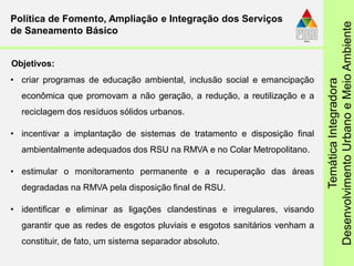 TemáticaIntegradora
DesenvolvimentoUrbanoeMeioAmbiente
• criar programas de educação ambiental, inclusão social e emancipação
econômica que promovam a não geração, a redução, a reutilização e a
reciclagem dos resíduos sólidos urbanos.
• incentivar a implantação de sistemas de tratamento e disposição final
ambientalmente adequados dos RSU na RMVA e no Colar Metropolitano.
• estimular o monitoramento permanente e a recuperação das áreas
degradadas na RMVA pela disposição final de RSU.
• identificar e eliminar as ligações clandestinas e irregulares, visando
garantir que as redes de esgotos pluviais e esgotos sanitários venham a
constituir, de fato, um sistema separador absoluto.
Política de Fomento, Ampliação e Integração dos Serviços
de Saneamento Básico
Objetivos:
 