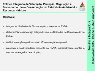 TemáticaIntegradora
DesenvolvimentoUrbanoeMeioAmbiente
• integrar as Unidades de Conservação presentes na RMVA;
• elaborar Plano de Manejo Integrado para as Unidades de Conservação da
RMVA;
• instituir os órgãos gestores das UC’s e colegiado regional.
• preservar a biodiversidade presente na RMVA, principalmente plantas e
animais ameaçados de extinção;
Política Integrada de Valoração, Proteção, Regulação e
Fomento do Uso e Conservação do Patrimônio Ambiental e
Recursos Hídricos
Objetivos:
 