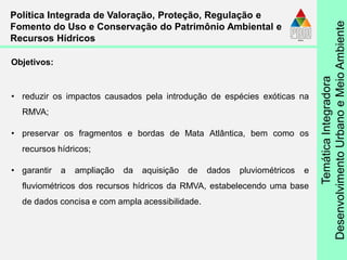 TemáticaIntegradora
DesenvolvimentoUrbanoeMeioAmbiente
• reduzir os impactos causados pela introdução de espécies exóticas na
RMVA;
• preservar os fragmentos e bordas de Mata Atlântica, bem como os
recursos hídricos;
• garantir a ampliação da aquisição de dados pluviométricos e
fluviométricos dos recursos hídricos da RMVA, estabelecendo uma base
de dados concisa e com ampla acessibilidade.
Política Integrada de Valoração, Proteção, Regulação e
Fomento do Uso e Conservação do Patrimônio Ambiental e
Recursos Hídricos
Objetivos:
 