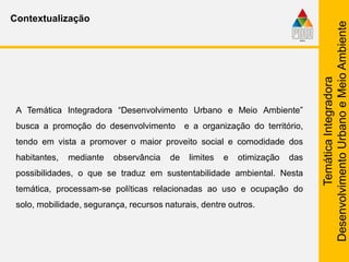TemáticaIntegradora
DesenvolvimentoUrbanoeMeioAmbiente
Contextualização
A Temática Integradora “Desenvolvimento Urbano e Meio Ambiente”
busca a promoção do desenvolvimento e a organização do território,
tendo em vista a promover o maior proveito social e comodidade dos
habitantes, mediante observância de limites e otimização das
possibilidades, o que se traduz em sustentabilidade ambiental. Nesta
temática, processam-se políticas relacionadas ao uso e ocupação do
solo, mobilidade, segurança, recursos naturais, dentre outros.
 