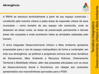 TemáticaIntegradora
DesenvolvimentoUrbanoeMeioAmbiente
Abrangência
A RMVA se estrutura territorialmente a partir de seu espaço construído -
constituído pela mancha urbana e pelas áreas de expansão urbana de seus
municípios – como também de seu espaço não construído, onde se
destacam as áreas rurais, as áreas de preservação permanente e demais
áreas não ocupadas e onde acontecem todas as atividades realizadas pelo
homem.
O tema integrador Desenvolvimento Urbano e Meio Ambiente apresenta
proposições para o uso do espaço metropolitano de forma a contemplar, em
toda sua abrangência, as políticas e programas comuns aos eixos temáticos
de Saneamento, Meio Ambiente e Recursos Hídricos, Ordenamento
Territorial e Mobilidade Urbana, além das propostas articuladas com os eixos
de Desenvolvimento Social e Econômico, em relação aos conteúdos
apresentados nas macrodiretrizes aprovadas para o PDDI.
 