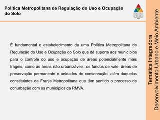 TemáticaIntegradora
DesenvolvimentoUrbanoeMeioAmbiente
Política Metropolitana de Regulação do Uso e Ocupação
do Solo
É fundamental o estabelecimento de uma Política Metropolitana de
Regulação do Uso e Ocupação do Solo que dê suporte aos municípios
para o controle do uso e ocupação de áreas potencialmente mais
frágeis, como as áreas não urbanizáveis, os fundos de vale, áreas de
preservação permanente e unidades de conservação, além daquelas
constituintes da Franja Metropolitana que têm sentido o processo de
conurbação com os municípios da RMVA.
 