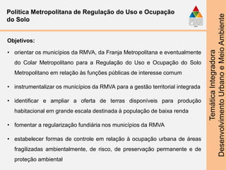 TemáticaIntegradora
DesenvolvimentoUrbanoeMeioAmbiente
Política Metropolitana de Regulação do Uso e Ocupação
do Solo
Objetivos:
• orientar os municípios da RMVA, da Franja Metropolitana e eventualmente
do Colar Metropolitano para a Regulação do Uso e Ocupação do Solo
Metropolitano em relação às funções públicas de interesse comum
• instrumentalizar os municípios da RMVA para a gestão territorial integrada
• identificar e ampliar a oferta de terras disponíveis para produção
habitacional em grande escala destinada à população de baixa renda
• fomentar a regularização fundiária nos municípios da RMVA
• estabelecer formas de controle em relação à ocupação urbana de áreas
fragilizadas ambientalmente, de risco, de preservação permanente e de
proteção ambiental
 