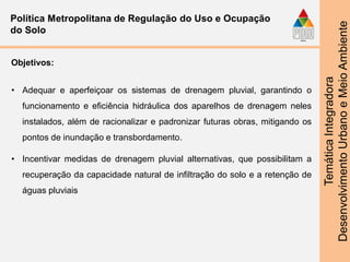 TemáticaIntegradora
DesenvolvimentoUrbanoeMeioAmbiente
Política Metropolitana de Regulação do Uso e Ocupação
do Solo
Objetivos:
• Adequar e aperfeiçoar os sistemas de drenagem pluvial, garantindo o
funcionamento e eficiência hidráulica dos aparelhos de drenagem neles
instalados, além de racionalizar e padronizar futuras obras, mitigando os
pontos de inundação e transbordamento.
• Incentivar medidas de drenagem pluvial alternativas, que possibilitam a
recuperação da capacidade natural de infiltração do solo e a retenção de
águas pluviais
 