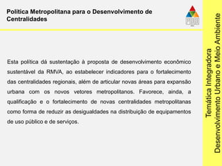 TemáticaIntegradora
DesenvolvimentoUrbanoeMeioAmbiente
Política Metropolitana para o Desenvolvimento de
Centralidades
Esta política dá sustentação à proposta de desenvolvimento econômico
sustentável da RMVA, ao estabelecer indicadores para o fortalecimento
das centralidades regionais, além de articular novas áreas para expansão
urbana com os novos vetores metropolitanos. Favorece, ainda, a
qualificação e o fortalecimento de novas centralidades metropolitanas
como forma de reduzir as desigualdades na distribuição de equipamentos
de uso público e de serviços.
 