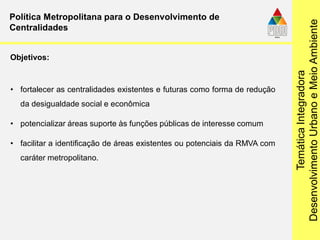 TemáticaIntegradora
DesenvolvimentoUrbanoeMeioAmbiente
Política Metropolitana para o Desenvolvimento de
Centralidades
• fortalecer as centralidades existentes e futuras como forma de redução
da desigualdade social e econômica
• potencializar áreas suporte às funções públicas de interesse comum
• facilitar a identificação de áreas existentes ou potenciais da RMVA com
caráter metropolitano.
Objetivos:
 