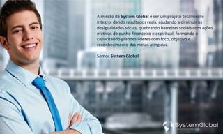 A missão da System Global é ser um projeto totalmente
íntegro, dando resultados reais, ajudando a diminuir as
desigualdades sócias, quebrando barreiras sociais com ações
efetivas de cunho financeiro e espiritual, formando e
capacitando grandes lideres com foco, objetivo e
reconhecimento das metas atingidas.
Somos System Global.
 