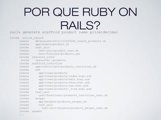 POR QUE RUBY ON
RAILS?rails generate scaffold product name price:decimal
invoke active_record
create db/migrate/20121121093040_create_products.rb
create app/models/product.rb
invoke test_unit
create test/unit/product_test.rb
create test/fixtures/products.yml
invoke resource_route
route resources :products
invoke scaffold_controller
create app/controllers/products_controller.rb
invoke erb
create app/views/products
create app/views/products/index.html.erb
create app/views/products/edit.html.erb
create app/views/products/show.html.erb
create app/views/products/new.html.erb
create app/views/products/_form.html.erb
invoke test_unit
create test/functional/products_controller_test.rb
invoke helper
create app/helpers/products_helper.rb
invoke test_unit
create test/unit/helpers/products_helper_test.rb
invoke assets
...
 