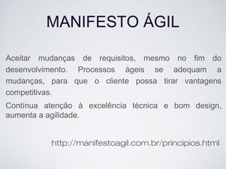 MANIFESTO ÁGIL
Aceitar mudanças de requisitos, mesmo no fim do
desenvolvimento. Processos ágeis se adequam a
mudanças, para que o cliente possa tirar vantagens
competitivas.
Contínua atenção à excelência técnica e bom design,
aumenta a agilidade.
http://manifestoagil.com.br/principios.html
 