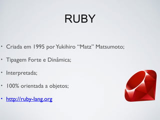 RUBY
• Criada em 1995 porYukihiro “Matz” Matsumoto;
• Tipagem Forte e Dinâmica;
• Interpretada;
• 100% orientada a objetos;
• http://ruby-lang.org
 