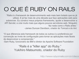O QUE É RUBY ON RAILS
“Rails é o framework de desenvolvimento web mais bem bolado que eu já
utilizei. E já faz mais de uma década que faço aplicações web para
sobreviver. Eu construí meus próprios frameworks, ajudei a desenvolver a
API Servlet, e criei muito mais que alguns poucos servidores web. Ninguém
fez nada como o Rails antes.”
-James Duncan Davidson, criador do Tomcat e do Ant
“O que diferencia este framework de todos os outros é a preferência por
convenção ao invés de configuração para tornar as aplicações mais fáceis
de desenvolver e compreender.”
-Sam Ruby, funcionário da IBM e diretor da Apache Software Foundation
“Rails é a "killer app" do Ruby.”
Yukihiro Matsumoto, criador do Ruby
http://www.rubyonrails.com.br/citacoe
 
