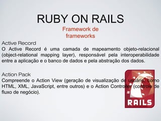 RUBY ON RAILS
Framework de
frameworks
Active Record
O Active Record é uma camada de mapeamento objeto-relacional
(object-relational mapping layer), responsável pela interoperabilidade
entre a aplicação e o banco de dados e pela abstração dos dados.
Action Pack
Compreende o Action View (geração de visualização de usuário, como
HTML, XML, JavaScript, entre outros) e o Action Controller (controle de
fluxo de negócio).
 